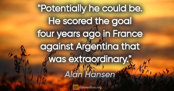 Alan Hansen quote: "Potentially he could be. He scored the goal four years ago in..."