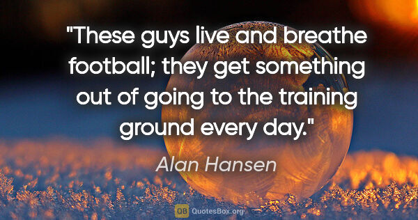 Alan Hansen quote: "These guys live and breathe football; they get something out..."
