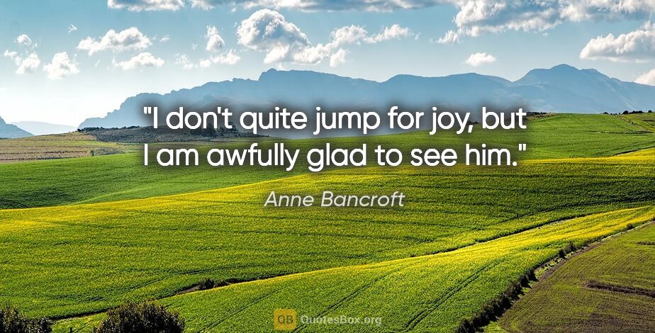Anne Bancroft quote: "I don't quite jump for joy, but I am awfully glad to see him."
