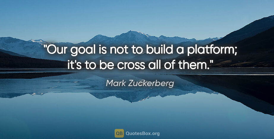 Mark Zuckerberg quote: "Our goal is not to build a platform; it's to be cross all of..."