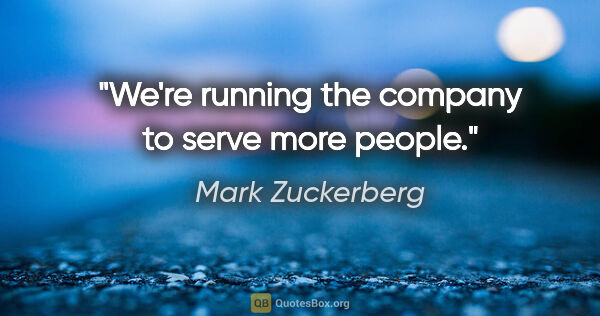Mark Zuckerberg quote: "We're running the company to serve more people."