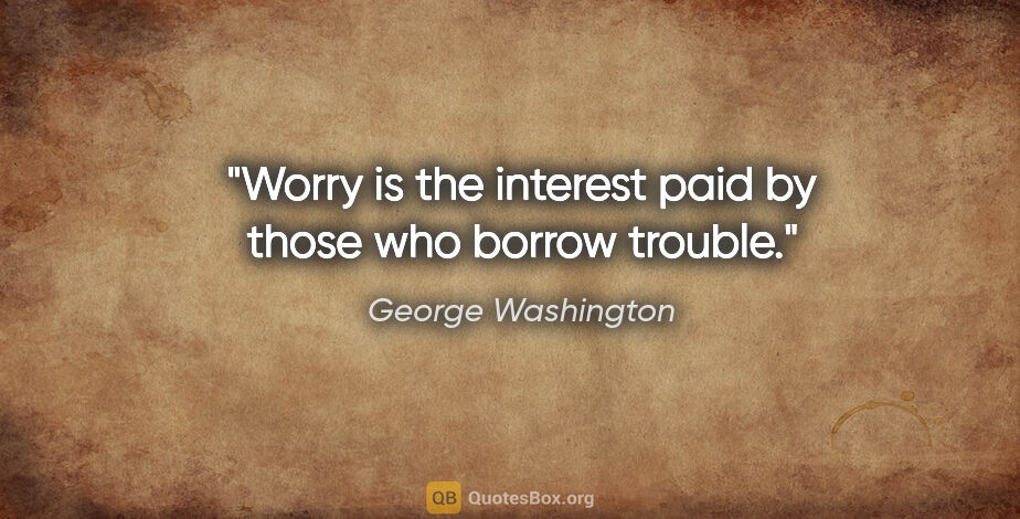 George Washington quote: "Worry is the interest paid by those who borrow trouble."