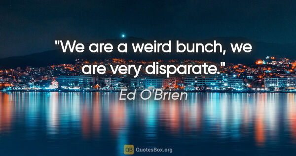 Ed O'Brien quote: "We are a weird bunch, we are very disparate."