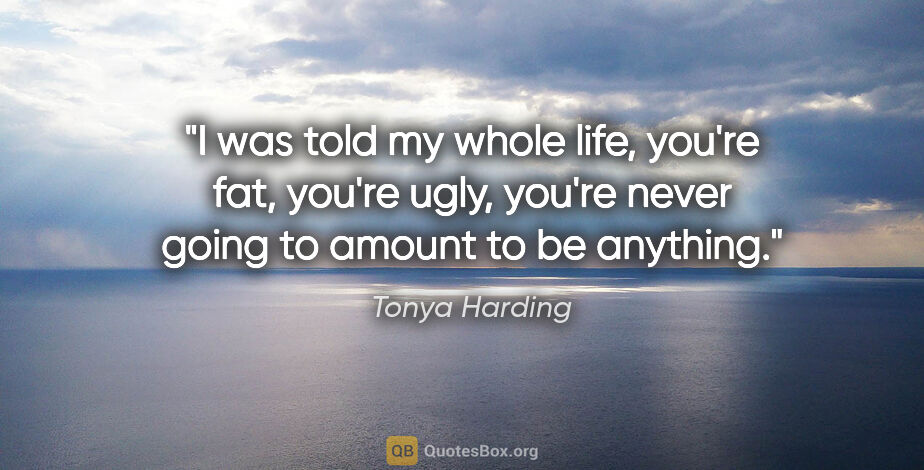 Tonya Harding quote: "I was told my whole life, you're fat, you're ugly, you're..."