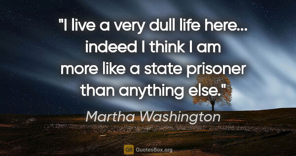 Martha Washington quote: "I live a very dull life here... indeed I think I am more like..."