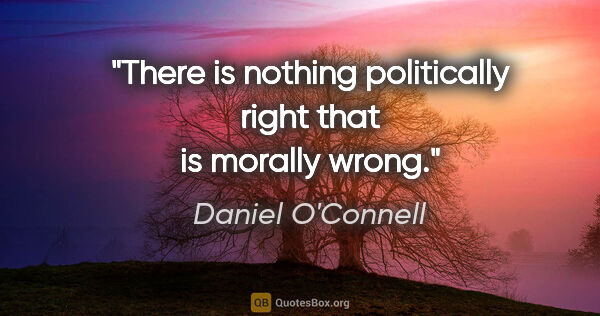 Daniel O'Connell quote: "There is nothing politically right that is morally wrong."