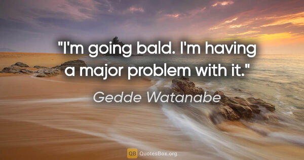 Gedde Watanabe quote: "I'm going bald. I'm having a major problem with it."