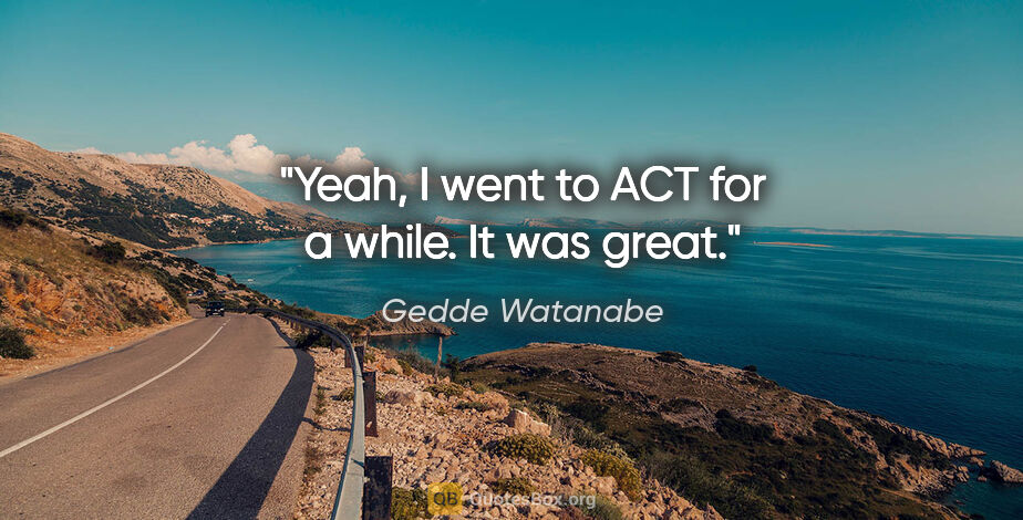 Gedde Watanabe quote: "Yeah, I went to ACT for a while. It was great."