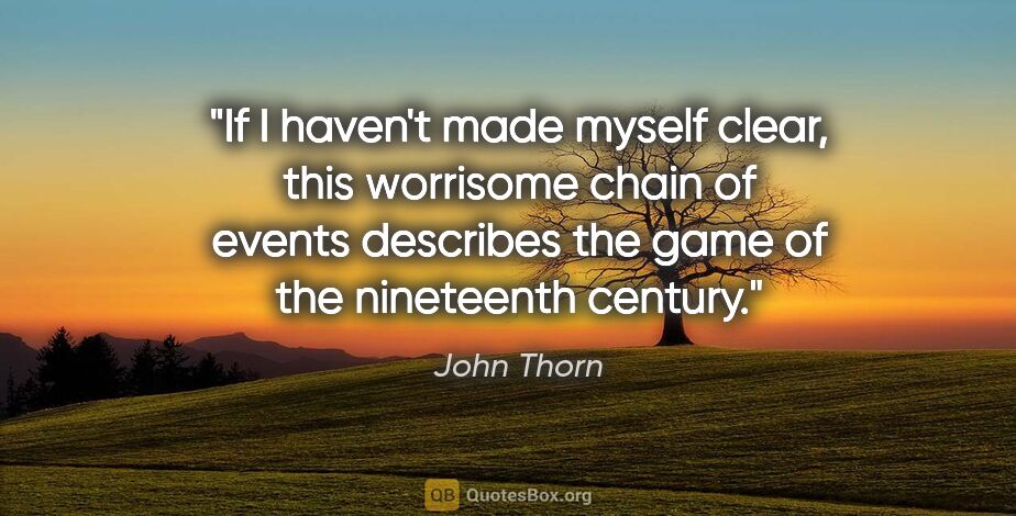 John Thorn quote: "If I haven't made myself clear, this worrisome chain of events..."