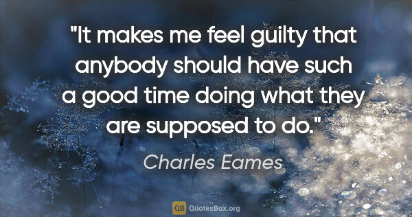 Charles Eames quote: "It makes me feel guilty that anybody should have such a good..."