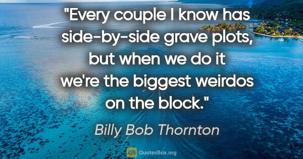 Billy Bob Thornton quote: "Every couple I know has side-by-side grave plots, but when we..."