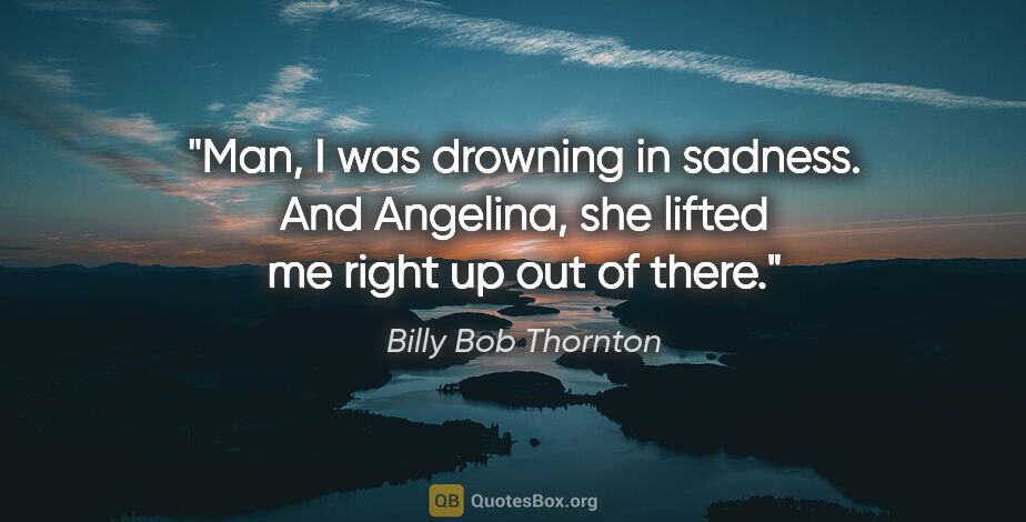 Billy Bob Thornton quote: "Man, I was drowning in sadness. And Angelina, she lifted me..."