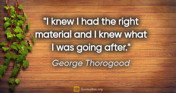 George Thorogood quote: "I knew I had the right material and I knew what I was going..."