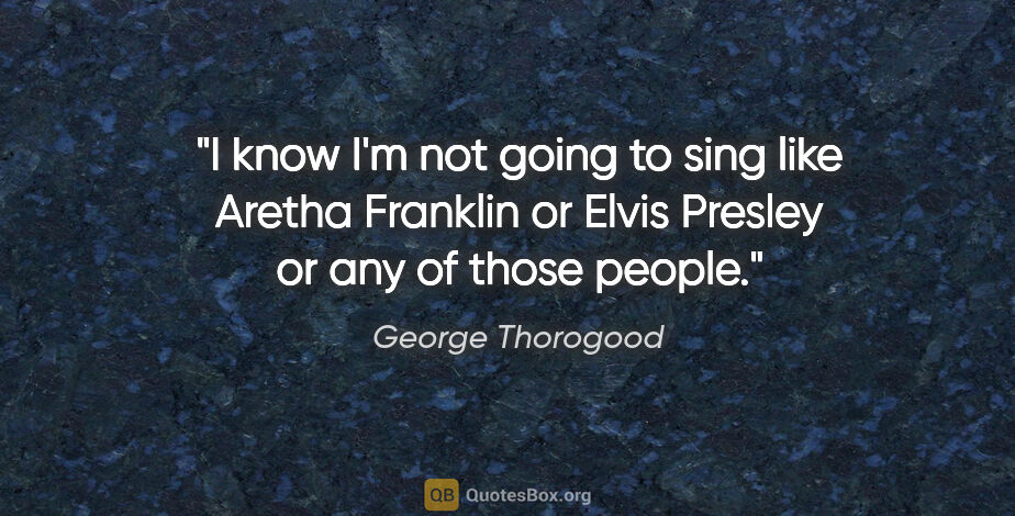 George Thorogood quote: "I know I'm not going to sing like Aretha Franklin or Elvis..."