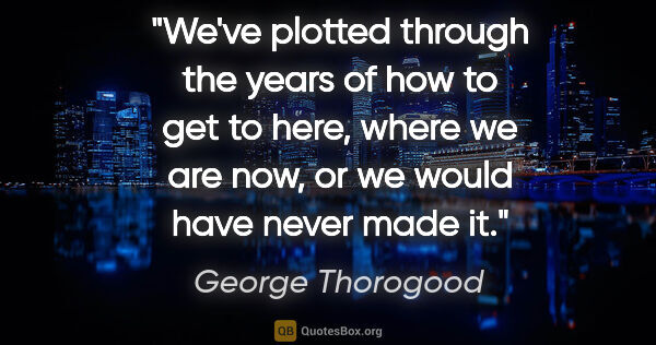 George Thorogood quote: "We've plotted through the years of how to get to here, where..."