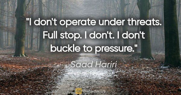 Saad Hariri quote: "I don't operate under threats. Full stop. I don't. I don't..."