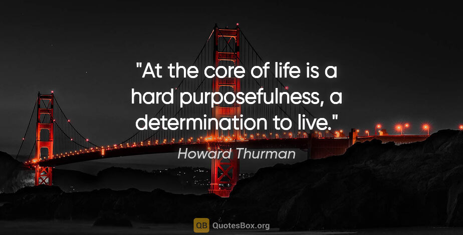 Howard Thurman quote: "At the core of life is a hard purposefulness, a determination..."