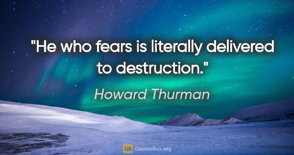 Howard Thurman quote: "He who fears is literally delivered to destruction."