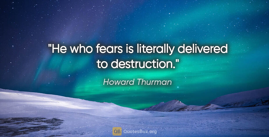 Howard Thurman quote: "He who fears is literally delivered to destruction."