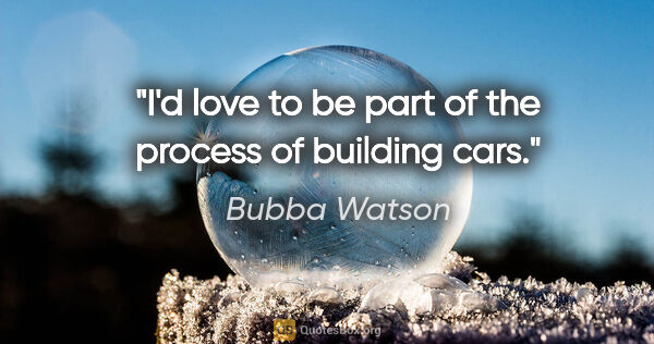 Bubba Watson quote: "I'd love to be part of the process of building cars."