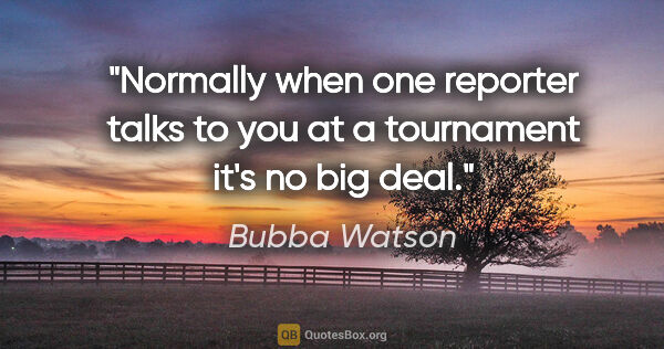 Bubba Watson quote: "Normally when one reporter talks to you at a tournament it's..."