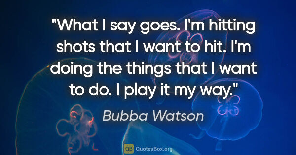 Bubba Watson quote: "What I say goes. I'm hitting shots that I want to hit. I'm..."