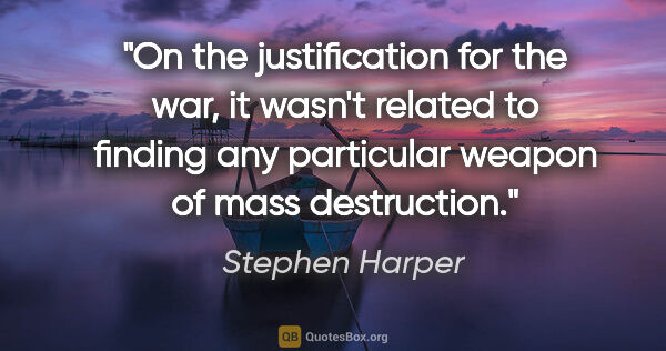 Stephen Harper quote: "On the justification for the war, it wasn't related to finding..."