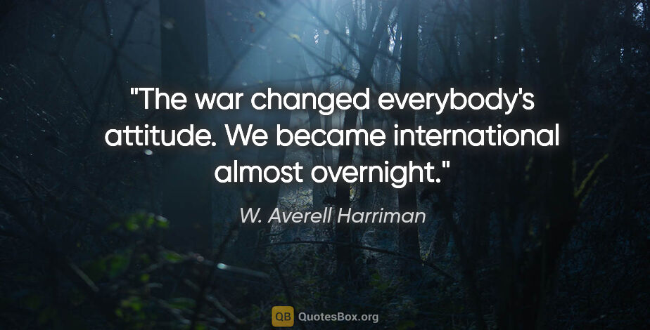 W. Averell Harriman quote: "The war changed everybody's attitude. We became international..."