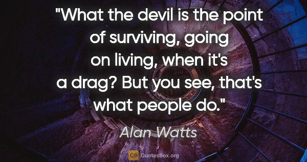 Alan Watts quote: "What the devil is the point of surviving, going on living,..."