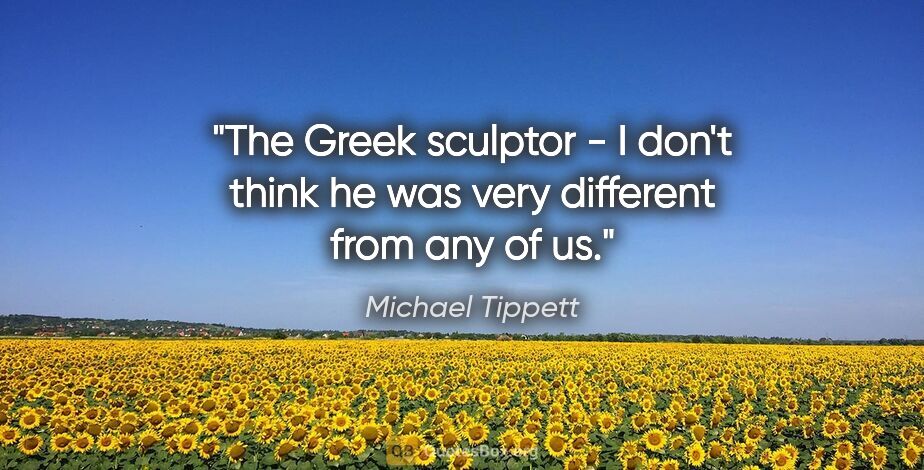 Michael Tippett quote: "The Greek sculptor - I don't think he was very different from..."