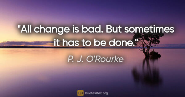 P. J. O'Rourke quote: "All change is bad. But sometimes it has to be done."