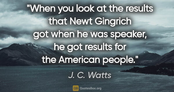 J. C. Watts quote: "When you look at the results that Newt Gingrich got when he..."