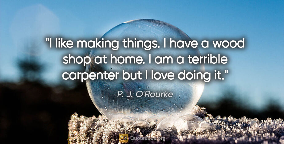 P. J. O'Rourke quote: "I like making things. I have a wood shop at home. I am a..."