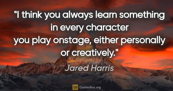 Jared Harris quote: "I think you always learn something in every character you play..."