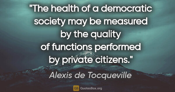 Alexis de Tocqueville quote: "The health of a democratic society may be measured by the..."