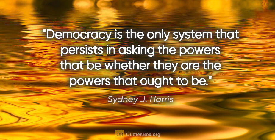 Sydney J. Harris quote: "Democracy is the only system that persists in asking the..."