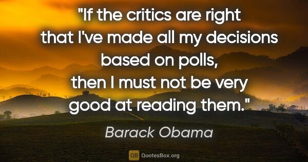 Barack Obama quote: "If the critics are right that I've made all my decisions based..."