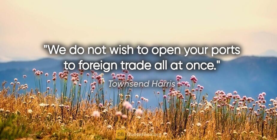 Townsend Harris quote: "We do not wish to open your ports to foreign trade all at once."