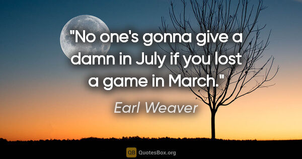 Earl Weaver quote: "No one's gonna give a damn in July if you lost a game in March."