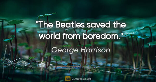 George Harrison quote: "The Beatles saved the world from boredom."
