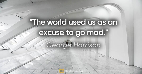 George Harrison quote: "The world used us as an excuse to go mad."