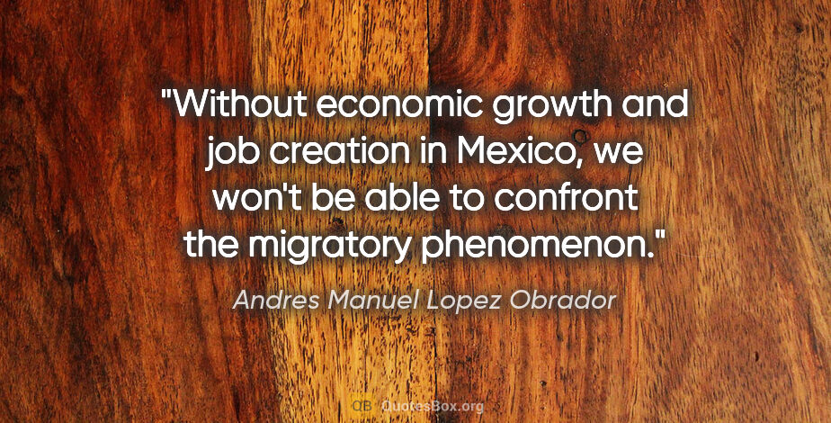 Andres Manuel Lopez Obrador quote: "Without economic growth and job creation in Mexico, we won't..."