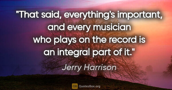 Jerry Harrison quote: "That said, everything's important, and every musician who..."