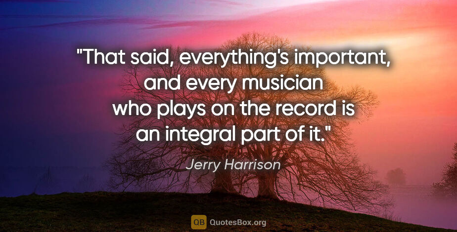 Jerry Harrison quote: "That said, everything's important, and every musician who..."