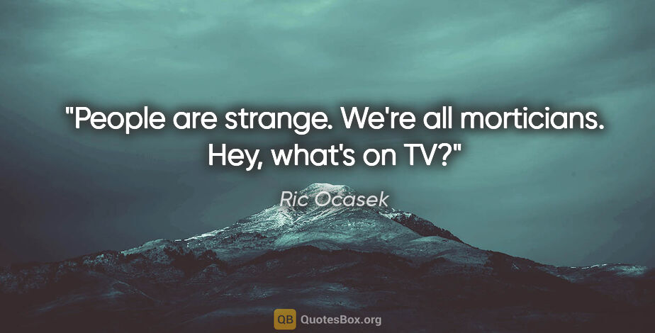 Ric Ocasek quote: "People are strange. We're all morticians. Hey, what's on TV?"