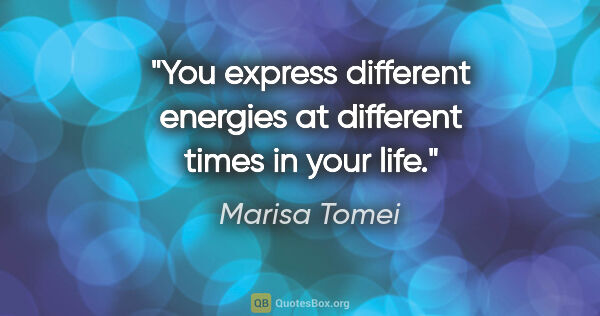 Marisa Tomei quote: "You express different energies at different times in your life."