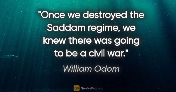 William Odom quote: "Once we destroyed the Saddam regime, we knew there was going..."