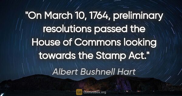 Albert Bushnell Hart quote: "On March 10, 1764, preliminary resolutions passed the House of..."