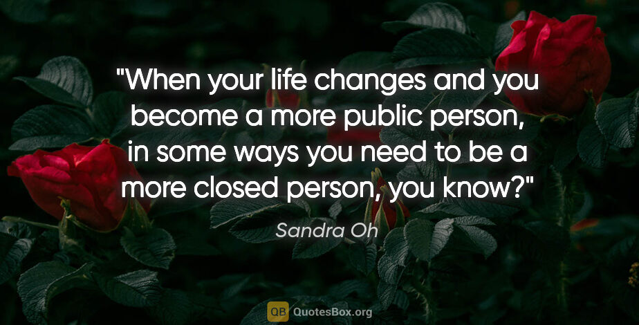Sandra Oh quote: "When your life changes and you become a more public person, in..."