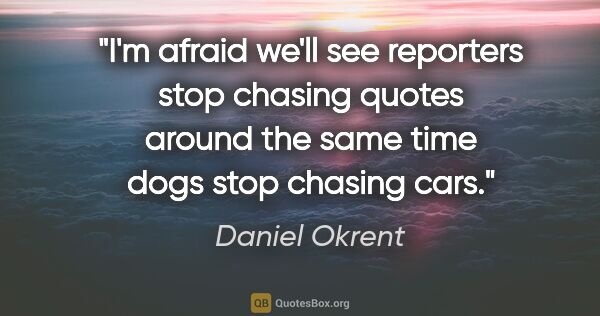Daniel Okrent quote: "I'm afraid we'll see reporters stop chasing quotes around the..."